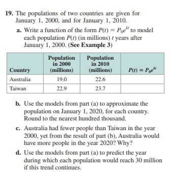 19. The populations of two countries are given for
January 1, 2000, and for January 1, 2010.
a. Write a function of the form P(t) = Pge" to model
each population P(t) (in millions) f years after
January 1, 2000. (See Example 3)
Population
in 2000
(millions)
Population
in 2010
(millions)
Country
P(t) = P
Australia
19.0
22.6
Taiwan
22.9
23.7
b. Use the models from part (a) to approximate the
population on January 1, 2020, for each country.
Round to the nearest hundred thousand.
c. Australia had fewer people than Taiwan in the year
2000, yet from the result of part (b), Australia would
have more people in the year 2020? Why?
d. Use the models from part (a) to predict the year
during which each population would reach 30 million
if this trend continues.
