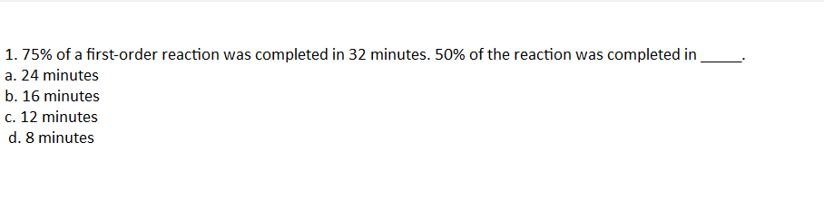 1. 75% of a first-order reaction was completed in 32 minutes. 50% of the reaction was completed in
a. 24 minutes
b. 16 minutes
c. 12 minutes
d. 8 minutes
