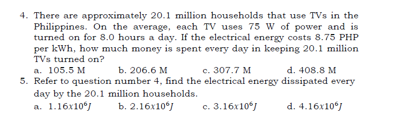 4. There are approximately 20.1 million households that use TVs in the
Philippines. On the average, each TV uses 75 W of power and is
turned on for 8.0 hours a day. If the electrical energy costs 8.75 PHP
per kWh, how much money is spent every day in keeping 20.1 million
TVs turned on?
а. 105.5 М
b. 206.6 M
с. 307.7 М
d. 408.8 M
5. Refer to question number 4, find the electrical energy dissipated every
day by the 20.1 million households.
а. 1.16х10%)
b. 2.16х10%)
с. 3.16х10%]
d. 4.16x10°J
