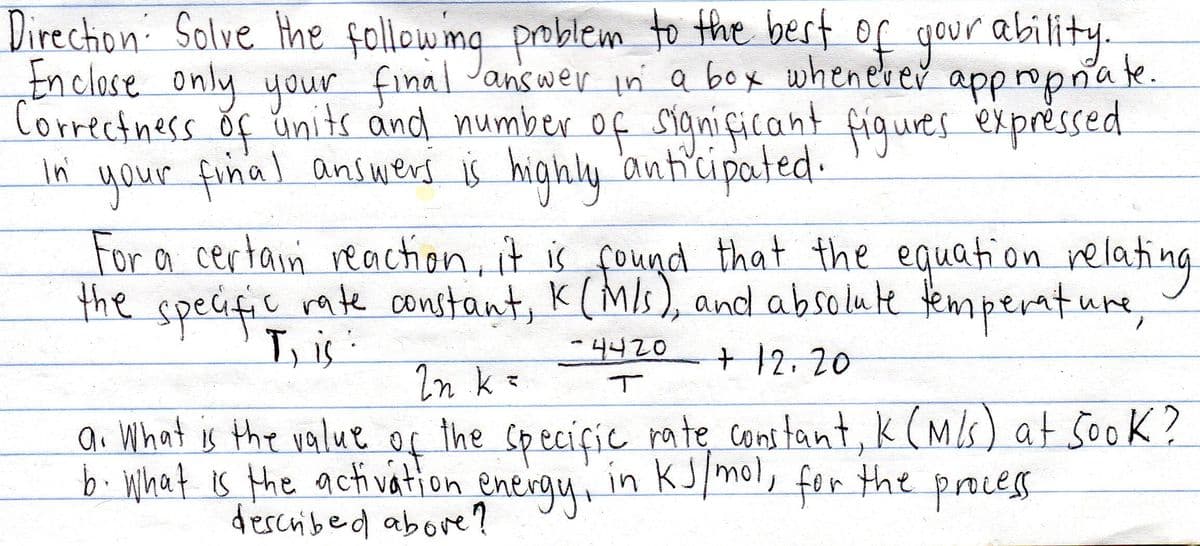 Direction: Solve the followmg problem to the best of gour ability.
Inclose only your final Janswer in a box wheneber appropnate.
Correctness ŏf units and number of sianiçicant figures expréssed
of
your final answerd is highly 'anticipated.
For a certain reaction, it is found that the equation relating
the specifie rate constant, K(MIs), and absolute fempenture,
in
T, is :
-4420
+12.20
In k =
ai What is the value of the Speciçie rate cons tant, k (MIs) at 5ook?
of
b What is the acti vation energy, in
dercribed abore ?
KJmol, for tht proces
