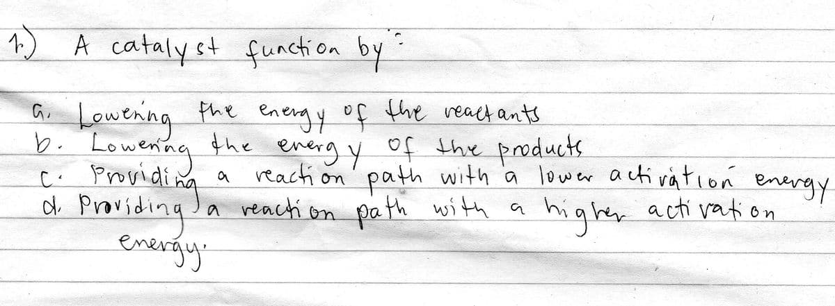1) A cataly st function by
a Lowenng
the energy of the react ants
the energ y of the products
reacti on
C. Prosidina
df Providing Ja reacti on
energy:
' path with a lower activation enevay
path with a
a reach on
higher acti vation
