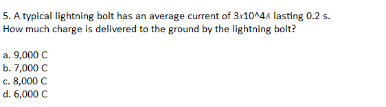 5. A typical lightning bolt has an average current of 3:10^44 lasting 0.2 s.
How much charge is delivered to the ground by the lightning bolt?
a. 9,000 C
b. 7,000 C
c. 8,000 C
d. 6,000 C
