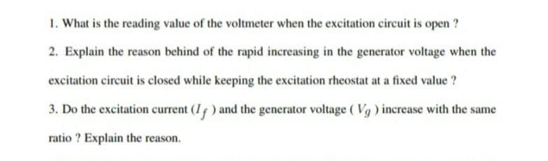 1. What is the reading value of the voltmeter when the excitation circuit is open ?
2. Explain the reason behind of the rapid increasing in the generator voltage when the
excitation circuit is closed while keeping the excitation rheostat at a fixed value ?
3. Do the excitation current (I ) and the generator voltage ( Vg) increase with the same
ratio ? Explain the reason.
