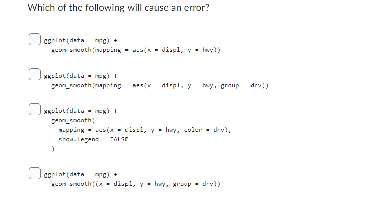 Which of the following will cause an error?
|ggplot (data = mpg) +
geom_smooth (mapping
ggplot (data
mpg) +
geom_smooth (mapping
=
)
ggplot (data
geom_smooth((x
=
mpg) +
=
=
aes (x
aes (x
ggplot (data mpg) +
geom_smooth(
mapping = aes (x = displ, y = hwy, color = drv),
show.legend = FALSE
=
=
displ, y = hwy))
displ, y = hwy, group
displ, y = hwy, group
drv))
=
drv))