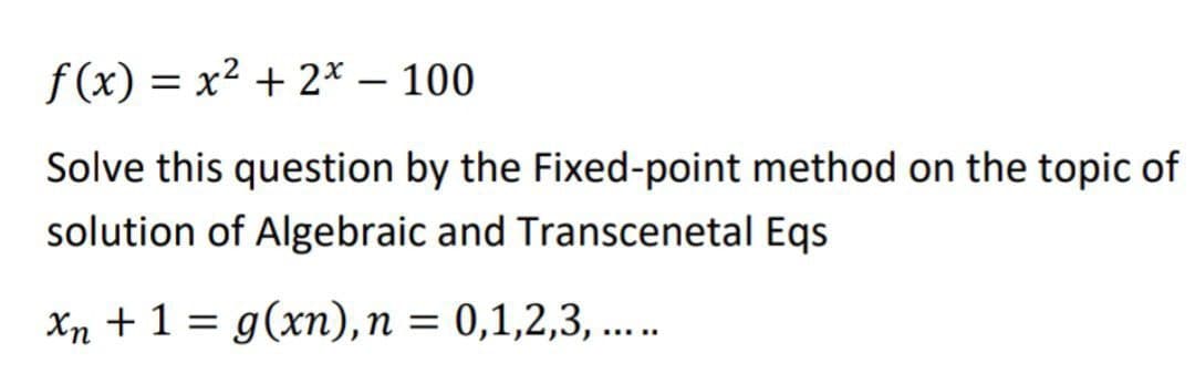 f(x) = x2 + 2* – 100
|
Solve this question by the Fixed-point method on the topic of
solution of Algebraic and Transcenetal Eqs
Xn +1 = g(xn), n = 0,1,2,3, ..
%3D
