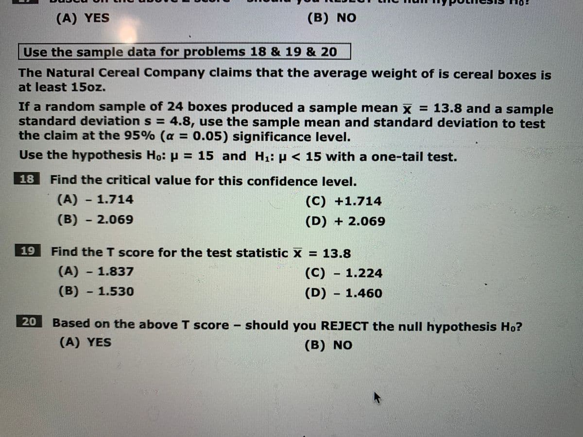 (A) YES
(B) NO
Use the sample data for problems 18 & 19 & 20
The Natural Cereal Company claims that the average weight of is cereal boxes is
at least 15oz.
If a random sample of 24 boxes produced a sample mean x = 13.8 and a sample
standard deviation s = 4.8, use the sample mean and standard deviation to test
the claim at the 95% (a = 0.05) significance level.
%3D
Use the hypothesis Ho: p = 15 and H1: µ < 15 with a one-tail test.
%3D
18
Find the critical value for this confidence level.
(A)-1.714
(C) +1.714
(B)-2.069
(D) + 2.069
19
Find the T score for the test statistic X = 13.8
%3D
(A) - 1.837
(C)
(C) - 1.224
(B)
1.530
(D) - 1.460
20
Based on the above T score – should you REJECT the null hypothesis Ho?
(A) YES
(B) NO
