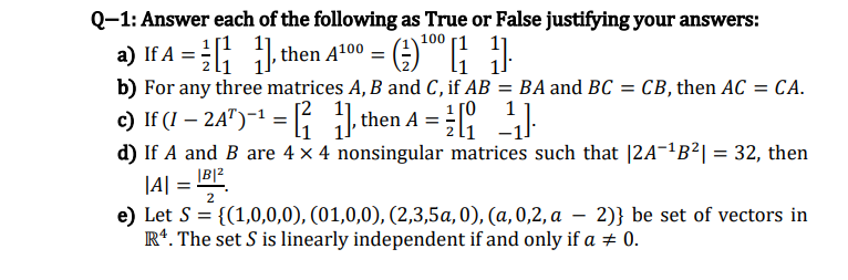 Q-1: Answer each of the following as True or False justifying your answers:
100 1 11
a) If A = ; 1, then A100 = ()* ;
b) For any three matrices A, B and C, if AB
= BA and BC = CB, then AC = CA.
1 [0
1
c) If (I – 2A")-1 = then A = I:
d) If A and B are 4 x 4 nonsingular matrices such that |2A-²B²| = 32, then
|A| = B2
e) Let S = {(1,0,0,0), (01,0,0), (2,3,5a, 0), (a, 0,2, a – 2)} be set of vectors in
R*. The set S is linearly independent if and only if a + 0.
2
