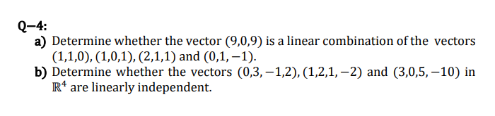 Q-4:
a) Determine whether the vector (9,0,9) is a linear combination of the vectors
(1,1,0), (1,0,1), (2,1,1) and (0,1, –1).
b) Determine whether the vectors (0,3,–1,2), (1,2,1, –2) and (3,0,5, – 10) in
R* are linearly independent.
