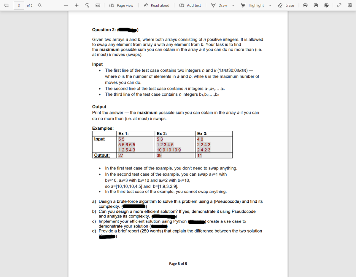 +
(D Page view A Read aloud
T Add text V Draw
9 Highlight
O Erase
3
of 5
Question 2:
Given two arrays a and b, where both arrays consisting of n positive integers. It is allowed
to swap any element from array a with any element from b. Your task is to find
the maximum possible sum you can obtain in the array a if you can do no more than (i.e.
at most) k moves (swaps).
Input
The first line of the test case contains two integers n and k (1sns30;0<ksn) –
where n is the number of elements in a and b, while k is the maximum number of
moves you can do.
The second line of the test case contains n integers a1,a2,… an
• The third line of the test case contains n integers b1,b2,...,bn
Output
Print the answer – the maximum possible sum you can obtain in the array a if you can
do no more than (i.e. at most) k swaps.
Examples:
Ex 1:
Ex 2:
Ex 3:
Input
55
53
40
55665
1234 5
2243
12543
10 9 10 10 9
2423
Output:
27
39
11
In the first test case of the example, you don't need to swap anything.
In the second test case of the example, you can swap a1=1 with
b1=10, a3=3 with b3=10 and a2=2 with b4=10,
so a=[10,10,10,4,5] and b=[1,9,3,2,9].
In the third test case of the example, you cannot swap anything.
a) Design a brute-force algorithm to solve this problem using a (Pseudocode) and find its
complexity.
b) Can you design a more efficient solution? If yes, demonstrate it using Pseudocode
and analyze its complexity.
c) Implement your efficient solution using Python ) create a use case to
demonstrate your solution
d) Provide a brief report (250 words) that explain the difference between the two solution
Page 3 of 5
