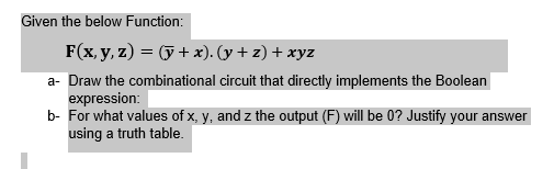 Given the below Function:
F(x, y, z) = (+ x). (y + z) + xyz
a- Draw the combinational circuit that directly implements the Boolean
expression:
b- For what values of x, y, and z the output (F) will be 0? Justify your answer
using a truth table.
