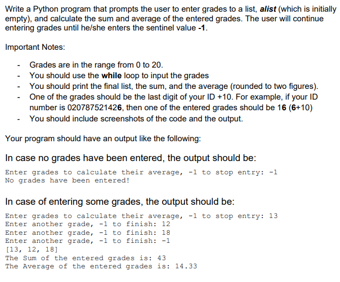 Write a Python program that prompts the user to enter grades to a list, alist (which is initially
empty), and calculate the sum and average of the entered grades. The user will continue
entering grades until he/she enters the sentinel value -1.
Important Notes:
- Grades are in the range from 0 to 20.
You should use the while loop to input the grades
You should print the final list, the sum, and the average (rounded to two figures).
One of the grades should be the last digit of your ID +10. For example, if your ID
number is 020787521426, then one of the entered grades should be 16 (6+10)
You should include screenshots of the code and the output.
Your program should have an output like the following:
In case no grades have been entered, the output should be:
Enter grades to calculate their average, -1 to stop entry: -1
No grades have been entered!
In case of entering some grades, the output should be:
Enter grades to calculate their average, -1 to stop entry: 13
Enter another grade, -1 to finish: 12
Enter another grade, -1 to finish: 18
Enter another grade, -1 to finish: -1
[13, 12, 18]
The Sum of the entered grades is: 43
The Average of the entered grades is: 14.33
