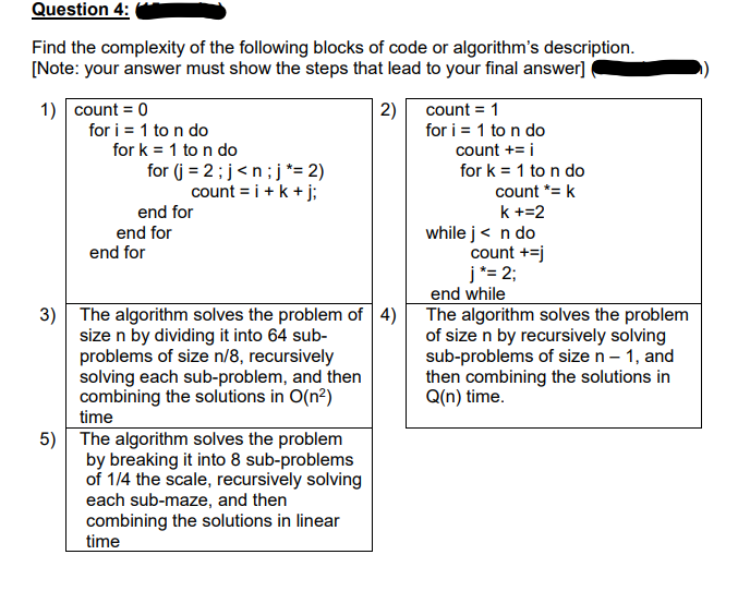 Question 4:
Find the complexity of the following blocks of code or algorithm's description.
[Note: your answer must show the steps that lead to your final answer]
1) count = 0
for i = 1 to n do
for k = 1 to n do
2)
for i = 1 to n do
count += i
count = 1
for (j = 2;j<n;j *= 2)
count = i +k + j;
for k = 1 to n do
count *= k
end for
k +=2
while j< n do
count +=j
j*= 2;
end while
The algorithm solves the problem
of size n by recursively solving
sub-problems of size n – 1, and
then combining the solutions in
Q(n) time.
end for
end for
3) The algorithm solves the problem of 4)
size n by dividing it into 64 sub-
problems of size n/8, recursively
solving each sub-problem, and then
combining the solutions in O(n?)
time
5) The algorithm solves the problem
by breaking it into 8 sub-problems
of 1/4 the scale, recursively solving
each sub-maze, and then
combining the solutions in linear
time
