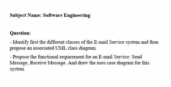 Subject Name: Software Engineering
Question:
- Identify first the different classes of the E-mail Service system and then
propose an associated UML class diagram.
- Propose the functional requirement for an E-mail Service: Send
Message, Receive Message. And draw the uses case diagram for this
system.
