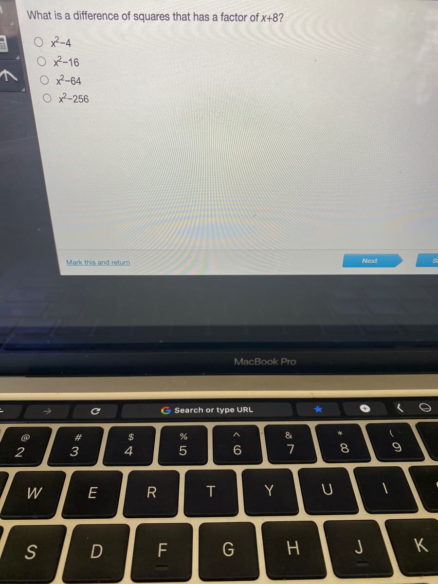 What is a difference of squares that has a factor of x+8?
O x2-4
O x²-16
O x2-64
O x-256
Mark this and return
Next
MacBook Pro
G Search or type URL
@
#3
$
&
6.
7
8
W
E
R
Y
S
D
F
G
K
* 00
エ
