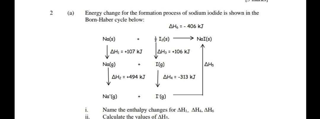 Energy change for the formation process of sodium iodide is shown in the
Born-Haber cycle below:
(a)
AH, = - 406 kJ
Na(s)
Į Iz(s)
NaI(s)
AH; = +107 kJ
|AH3 = +106 kJ
Na(g)
I(g)
AH5
AH2 = +494 kJ
AH4 = -313 kJ
Na (g)
I(g)
Name the enthalpy changes for AH1, AH4, AH6
Calculate the values of AH5.
i.
i.
