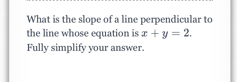 What is the slope of a line perpendicular to
the line whose equation is x + y = 2.
Fully simplify your answer.

