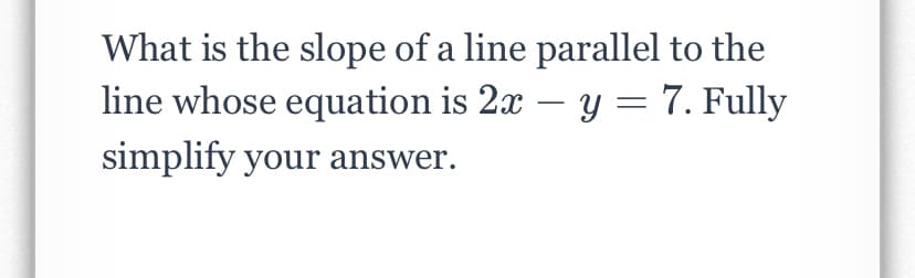 What is the slope of a line parallel to the
line whose equation is 2x – y = 7. Fully
simplify your answer.
