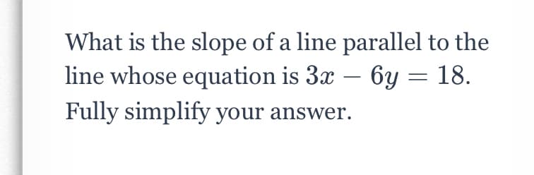 What is the slope of a line parallel to the
line whose equation is 3x – 6y = 18.
-
Fully simplify your answer.
