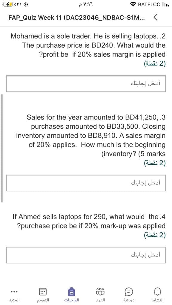e V:11
* BATELCO
FAP Quiz Week 11 (DAC23046_NDBAC-S1M... <
Mohamed is a sole trader. He is selling laptops. .2
The purchase price is BD240. What would the
?profit be if 20% sales margin is applied
)2 نقطة(
أدخل إجابتك
Sales for the year amounted to BD41,250, .3
purchases amounted to BD33,500. Closing
inventory amounted to BD8,910. A sales margin
of 20% applies. How much is the beginning
(inventory? (5 marks
)2 نقطة(
أدخل إجابتك
If Ahmed sells laptops for 290, what would the .4
?purchase price be if 20% mark-up was applied
)2 نقطة(
أدخل إجابتك
CO)
...
::*
المزید
التقویم
الواجبات
الفرق
دردشة
النشاط
