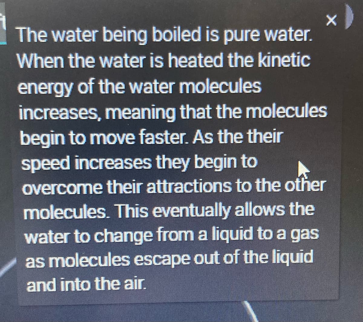 The water being boiled is pure water.
When the water is heated the kinetic
energy of the water molecules
increases, meaning that the molecules
begin to move faster. As the their
speed increases they begin to
overcome their attractions to the other
molecules. This eventually allows the
water to change from a liquid to a gas
as molecules escape out of the liquid
and into the air.
