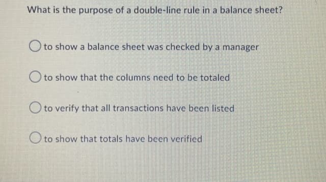 What is the purpose of a double-line rule in a balance sheet?
O to show a balance sheet was checked by a manager
O to show that the columns need to be totaled
O to verify that all transactions have been listed
O to show that totals have been verified