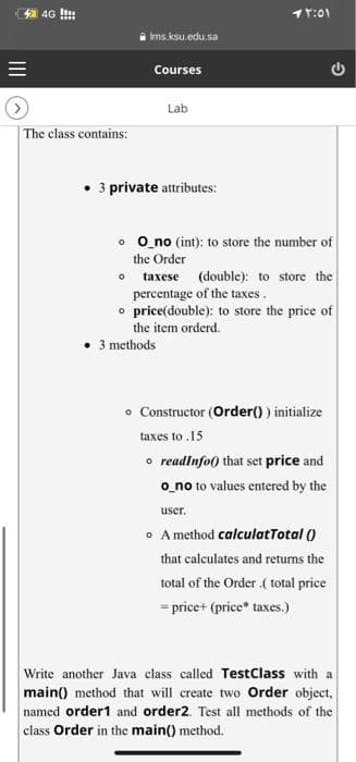 4 4G !!:
11:01
Ims.ksu.edu.sa
Courses
Lab
| The class contains:
• 3 private attributes:
o O no (int): to store the number of
the Order
taxese (double): to store the
percentage of the taxes.
o price(double): to store the price of
the item orderd.
• 3 methods
o Constructor (Order() ) initialize
taxes to .15
o readlnfo) that set price and
o_no to values entered by the
user,
o A method calculatTotal ()
that calculates and returns the
total of the Order .( total price
= price+ (price* taxes.)
Write another Java class called TestClass with a
main() method that will create two Order object,
named order1 and order2. Test all methods of the
class Order in the main() method.
II
