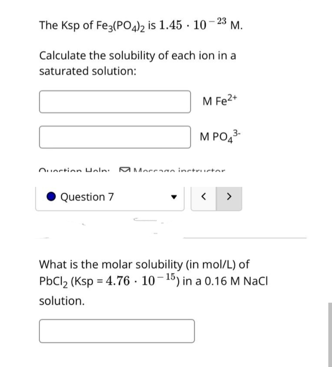 М.
The Ksp of Fe3(PO4), is 1.45 · 10-23 M.
Calculate the solubility of each ion in a
saturated solution:
M Fe2+
M PO43-
Quection Uoln:
MMocc o inctructor
Question 7
>
What is the molar solubility (in mol/L) of
PbCl2 (Ksp = 4.76 · 10-15) in a 0.16 M NaCl
solution.
