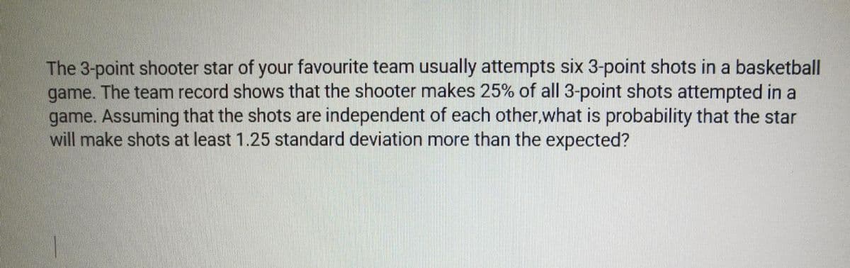 The 3-point shooter star of your favourite team usually attempts six 3-point shots in a basketball
game. The team record shows that the shooter makes 25% of all 3-point shots attempted in a
game. Assuming that the shots are independent of each other,what is probability that the star
will make shots at least 1.25 standard deviation more than the expected?
