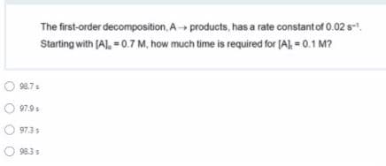 The first-order decomposition, A- products, has a rate constant of 0.02 s-.
Starting with (A), = 0.7 M, how much time is required for (A), = 0.1 M?
98.7s
97.9s
97.3 s
98.3s
