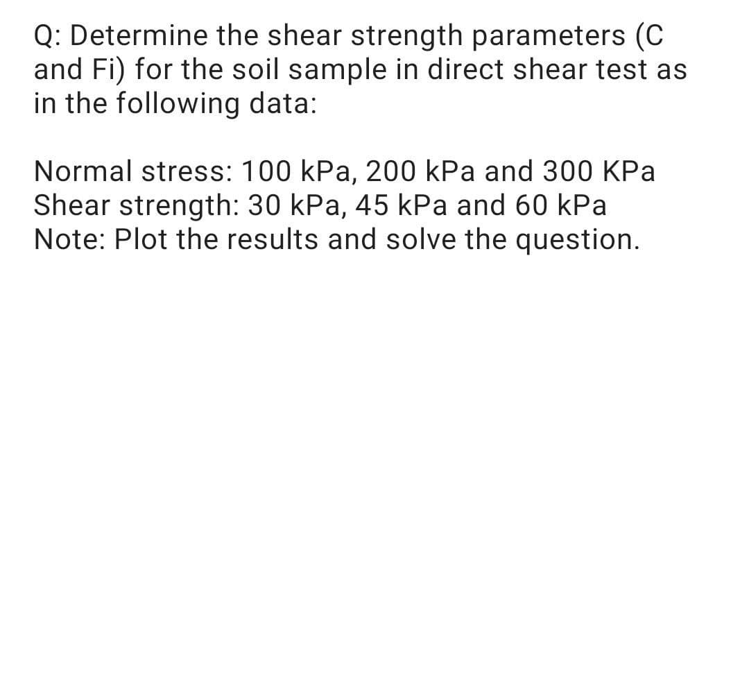 Q: Determine the shear strength parameters (C
and Fi) for the soil sample in direct shear test as
in the following data:
Normal stress: 100 kPa, 200 kPa and 300 KPa
Shear strength: 30 kPa, 45 kPa and 60 kPa
Note: Plot the results and solve the question.
