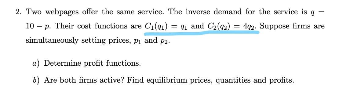 2. Two webpages offer the same service. The inverse demand for the service is q =
10 – p. Their cost functions are C1(q1) = q1 and C2(92)
= 4q2. Suppose firms are
simultaneously setting prices, Pi and p2.
a) Determine profit functions.
b) Are both firms active? Find equilibrium prices, quantities and profits.
