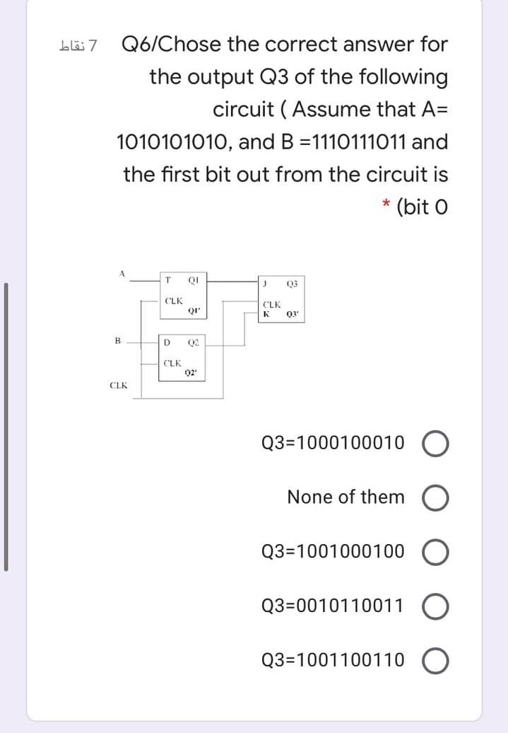Q6/Chose the correct answer for
the output Q3 of the following
circuit ( Assume that A=
1010101010, and B =1110111011 and
the first bit out from the circuit is
* (bit O
03
CLK
CLK
K
03'
B.
D
Q2
CLK
Q2'
CLK
Q3=1000100010 O
None of them O
Q3=1001000100
Q3=0010110011
Q3=1001100110
