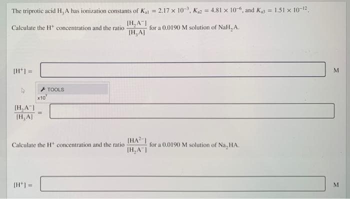 The triprotic acid H, A has ionization constants of Ka = 2.17 x 10-, Ka = 4.81 x 10-, and Kg = 1.51 x 10-12.
[H, A
TH,A]
Calculate the H* concentration and the ratio
for a 0.0190 M solution of NaH, A.
[H*] =
* TOOLS
x10
[H,A|
(H, AJ
(HA? |
Calculate the H concentration and the ratio
[H, AI
for a 0.0190 M solution of Na, HA.
[H*1 =
M.

