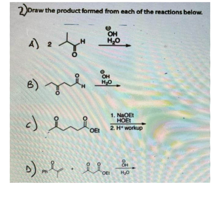 2)ora
Draw the product formed from each of the reactions below.
OH
H,O
A 2
OH
H-O
B)
1. NaOEt
HOET
2. H* workup
OEt
Ph
OEt
H20
