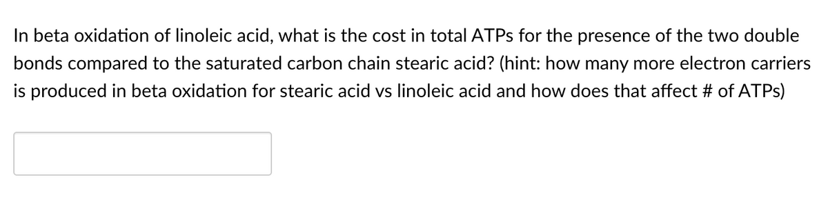 In beta oxidation of linoleic acid, what is the cost in total ATPS for the presence of the two double
bonds compared to the saturated carbon chain stearic acid? (hint: how many more electron carriers
is produced in beta oxidation for stearic acid vs linoleic acid and how does that affect # of ATPS)
