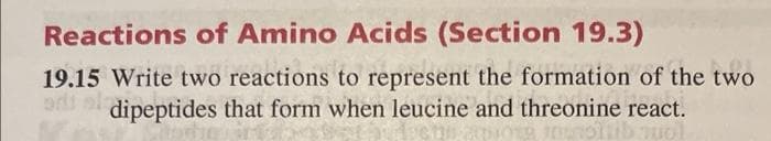 Reactions of Amino Acids (Section 19.3)
19.15 Write two reactions to represent the formation of the two
ordi al
dipeptides that form when leucine and threonine react.
