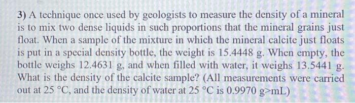 3) A technique once used by geologists to measure the density of a mineral
is to mix two dense liquids in such proportions that the mineral grains just
float. When a sample of the mixture in which the mineral calcite just floats
is put in a special density bottle, the weight is 15.4448 g. When empty, the
bottle weighs 12.4631 g, and when filled with water, it weighs 13.5441 g.
What is the density of the calcite sample? (All measurements were carried
ter at 25 °C
out at 25 °C, and the density of wa is 0.9970 g>mL)

