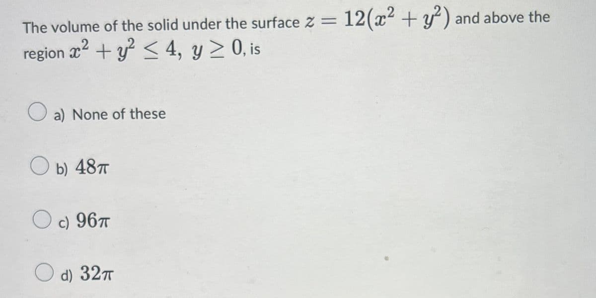 The volume of the solid under the surface Z =
12(x2 + y') and above the
region x2 + y < 4, y > 0, is
a) None of these
b) 487
c) 96T
d) 327
