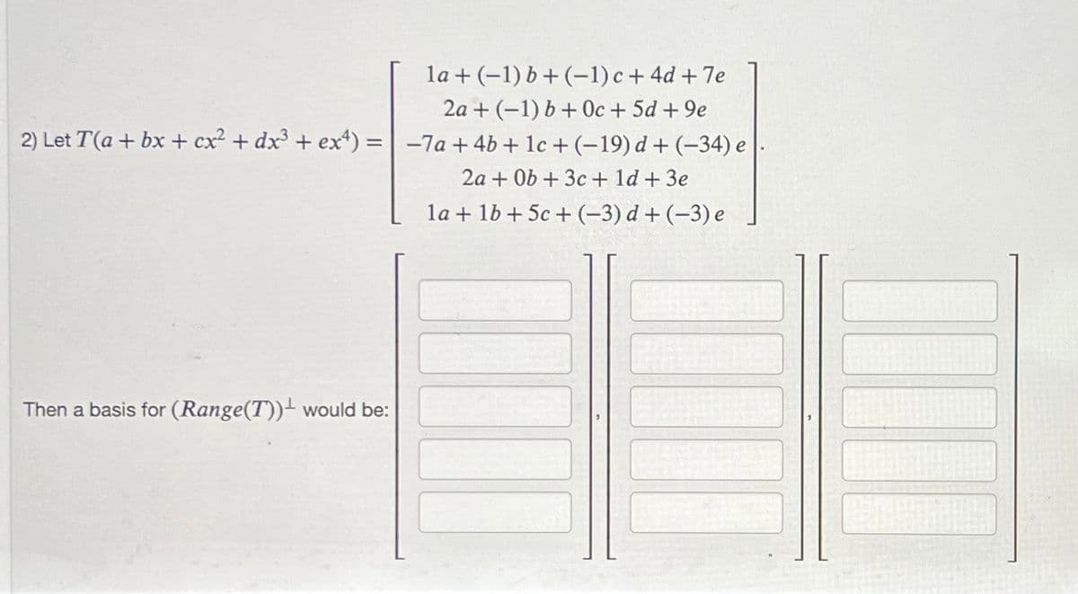 la + (−1) b + (−1) c + 4d + 7e
2a + (-1) b + 0c + 5d +9e
2) Let T(a + bx + cx² + dx³ + ex4) = -7a+ 4b + 1c + (-19) d + (-34) e
2a + 0b + 3c + 1d + 3e
la + 1b +5c+(-3) d + (-3) e
Then a basis for (Range(T)) would be:
2