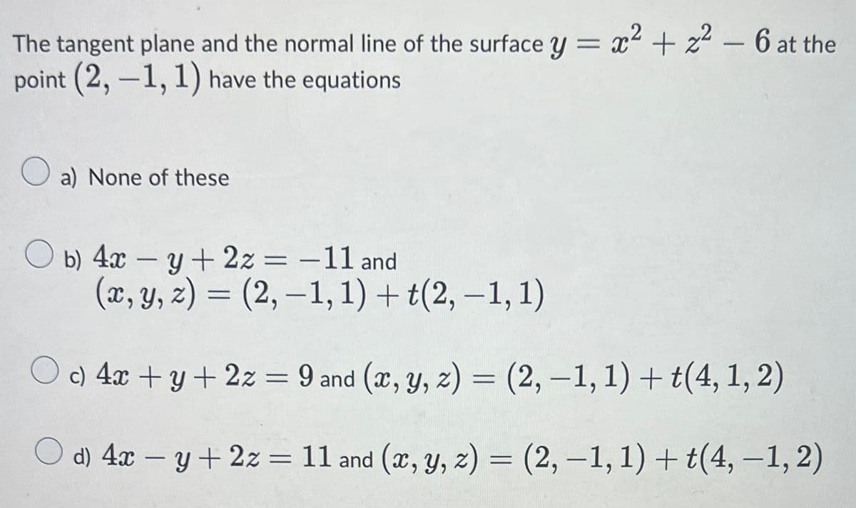 The tangent plane and the normal line of the surface y = x2 + z2 – 6 at the
point (2, -1, 1) have the equations
%3D
O a) None of these
O b) 4x – y+ 2z = -11 and
(x, y, z) = (2, –1, 1) + t(2, –1, 1)
%3D
O c) 4x + y+2z = 9 and (x, y, z) = (2, –1, 1) + t(4, 1, 2)
%3D
%3D
O d) 4x – y+ 2z = 11 and (x, y, z) = (2, –1, 1) + t(4, –1, 2)
%3D
|
|
