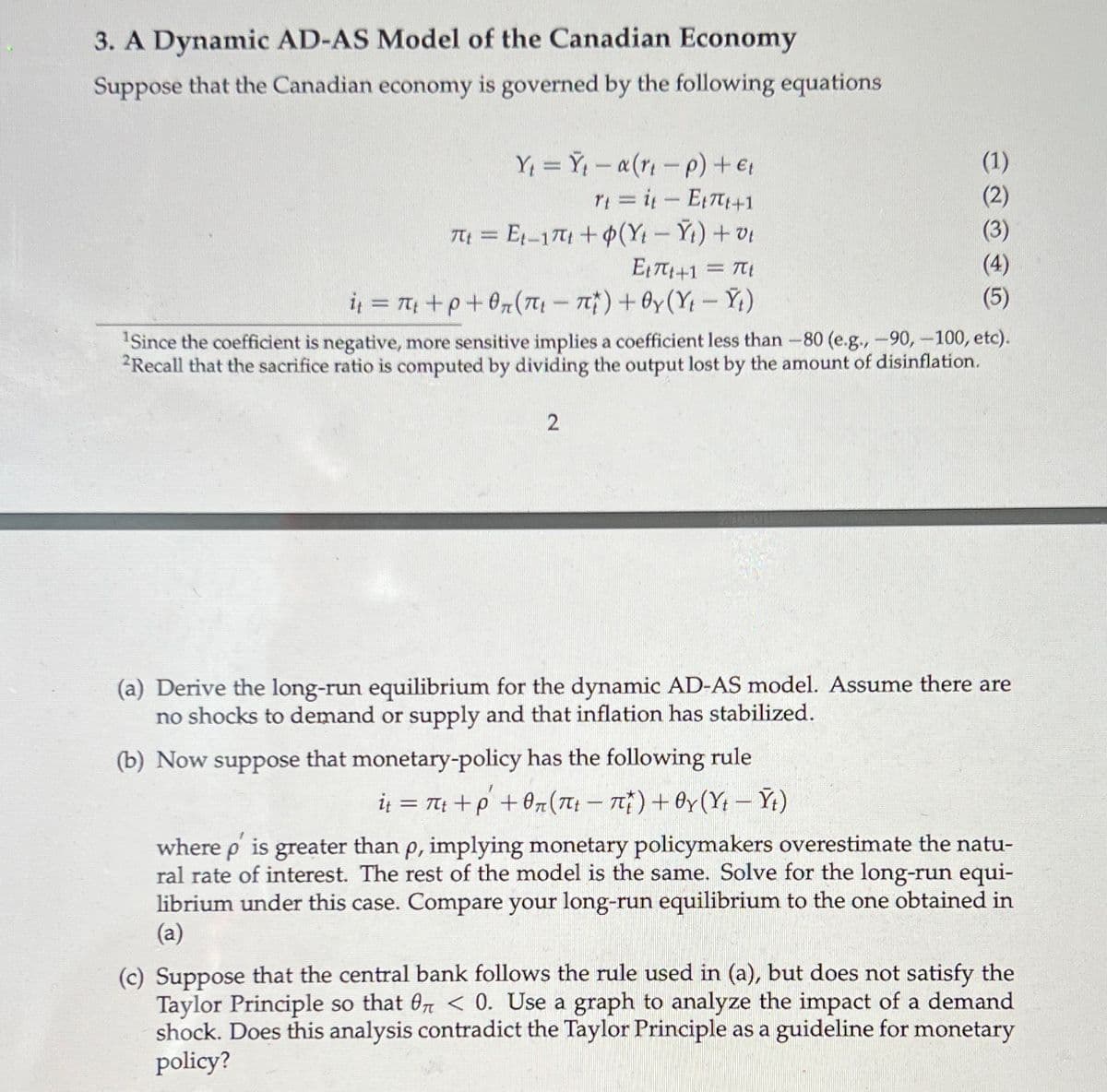 3. A Dynamic AD-AS Model of the Canadian Economy
Suppose that the Canadian economy is governed by the following equations
Y = Y - a(r -p) + €;
YI = i-E+1
T = E1-17 +(Y- Yt)+v
E1T+1 = T
i = 7 +p+0(7 - n)+Oy(Y- Ý;)
(1)
(2)
(3)
(4)
(5)
Since the coefficient is negative, more sensitive implies a coefficient less than -80 (e.g.,-90, -100, etc).
2Recall that the sacrifice ratio is computed by dividing the output lost by the amount of disinflation.
(a) Derive the long-run equilibrium for the dynamic AD-AS model. Assume there are
no shocks to demand or supply and that inflation has stabilized.
(b) Now suppose that monetary-policy has the following rule
iį = T; +p +0r(7: – 7)+ Oy(Y; – Ýt)
where p is greater than p, implying monetary policymakers overestimate the natu-
ral rate of interest. The rest of the model is the same. Solve for the long-run equi-
librium under this case. Compare your long-run equilibrium to the one obtained in
(a)
(c) Suppose that the central bank follows the rule used in (a), but does not satisfy the
Taylor Principle so that 07 < 0. Use a graph to analyze the impact of a demand
shock. Does this analysis contradict the Taylor Principle as a guideline for monetary
policy?
