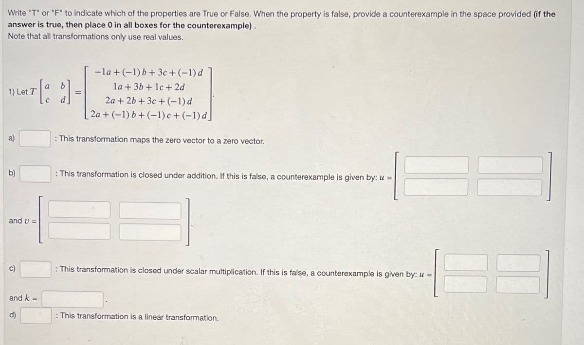 Write "T" or "F" to indicate which of the properties are True or False. When the property is false, provide a counterexample in the space provided (if the
answer is true, then place 0 in all boxes for the counterexample).
Note that all transformations only use real values.
1) Let T
a)
b)
and v=
c)
and k =
P
-la + (-1) b + 3c + (-1) d
la + 3b + 1c + 2d
2a + 2b +3c+ (−1)d
2a + (-1) b+ (-1) c+(-1)d]
: This transformation maps the zero vector to a zero vector.
: This transformation is closed under addition. If this is false, a counterexample is given by: u =
: This transformation is closed under scalar multiplication. If this is false, a counterexample is given by: u =
: This transformation is a linear transformation.