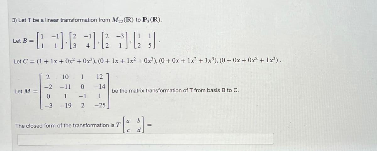 3) Let T be a linear transformation from M22 (R) to P3 (R).
[ 16 36 36}]
Let C = (1 + 1x + 0x² + 0x³), (0+ 1x + 1x² + 0x³), (0+ 0x + 1x² + 1x³), (0+ 0x + 0x² + 1x³).
Let B =
Let M =
2
-2
0
-3
10
12
-11 0 -14
1 -1 1
-19 2 -25
be the matrix transformation of T from basis B to C.
The closed form of the transformation is T
a
C
d
=