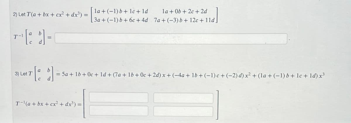 2) Let T(a + bx + cx² + dx³) =
a
=
la + (-1) b + 1c + ld
3a + (-1) b + 6c+4d
T-¹(a + bx+cx² + dx³):
la + 0b+2c + 2d
7a+(-3) b + 12c + 11d.
3) Let T
T[a b] = 5a + 1b + 0c + 1d + (7a+ 1b + 0c + 2d) x + (-4a + 1b + (-1) c+(-2) d) x² + (la + (−1) b + lc + 1d) x³
C