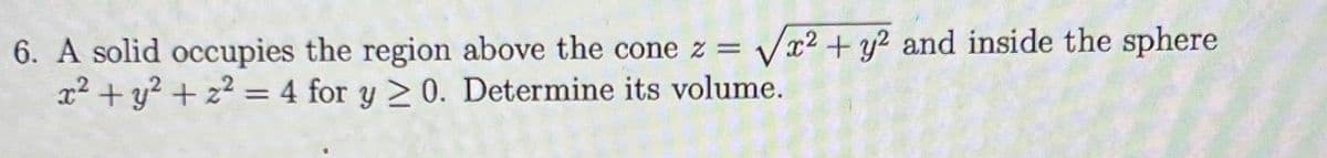 6. A solid occupies the region above the cone z = Vx2 + y? and inside the sphere
x2 + y? + z? = 4 for y >0. Determine its volume.
%3D
