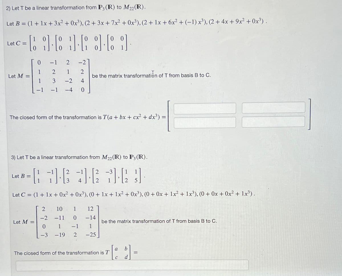 2) Let T be a linear transformation from P3 (R) to M22 (R).
Let B = (1 + 1x + 3x² + 0x³), (2 + 3x + 7x² +0x³), (2 + 1x + 6x² + (-1) x³), (2 + 4x + 9x² + 0x³).
LC-961-68-69
Let C =
Let M =
0
1
1
Let B =
The closed form of the transformation is T(a + bx + cx² + dx³) =
Let M =
-1 2
-2
2
1
2
3
-2 4
-1
-4
0
3) Let T be a linear transformation from M22 (R) to P3 (R).
= 78 42² 36}]
Let C = (1 + 1x + 0x² + 0x³), (0+ 1x + 1x² + 0x³), (0+ 0x + 1x² + 1x³), (0+ 0x + 0x² + 1x³).
2707
be the matrix transformation of T from basis B to C.
10 1 12
-2 -11
0 -14
1
-3 -19 2 -25
1 -1
be the matrix transformation of T from basis B to C.
The closed form of the transformation is T
a
C
=