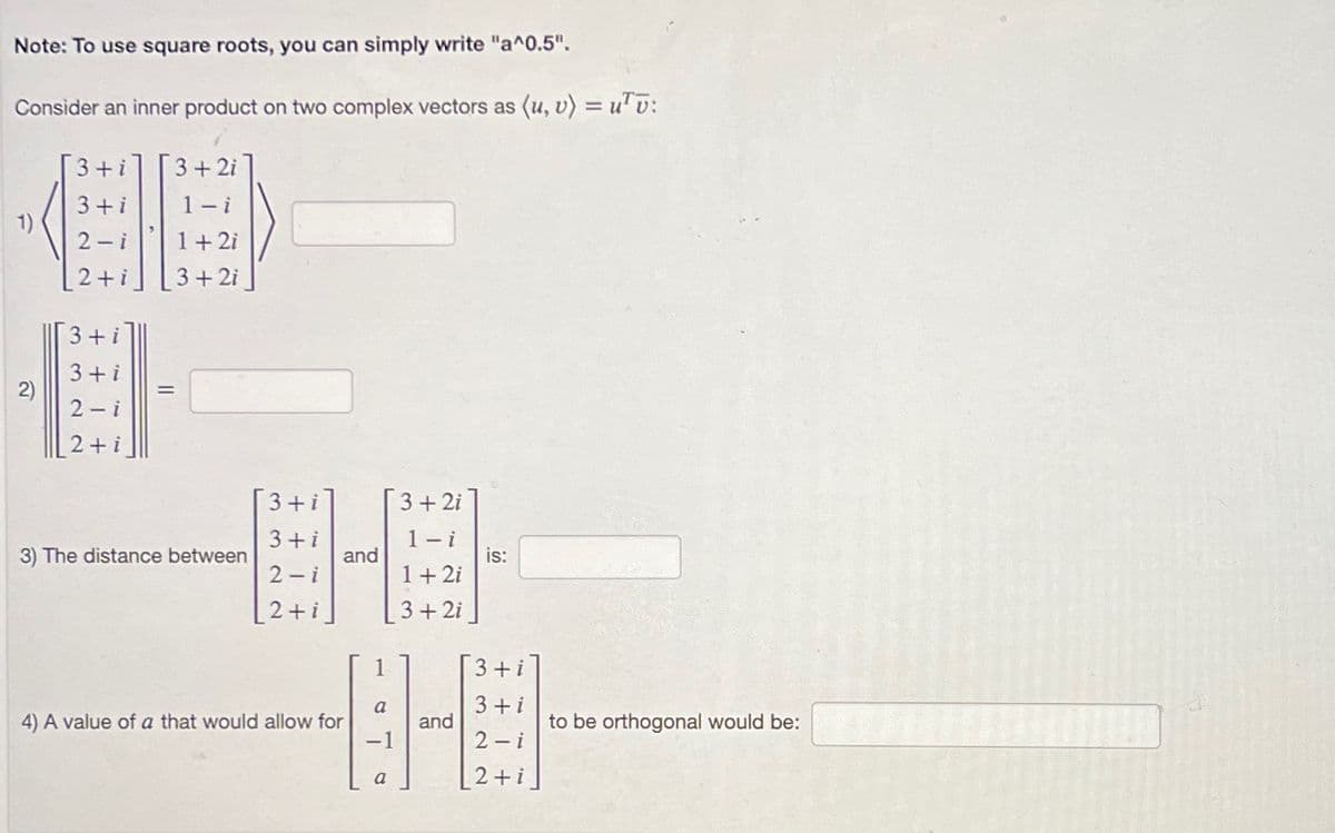 Note: To use square roots, you can simply write "a^0.5".
Consider an inner product on two complex vectors as (u, v) = utv:
1)
3+i
3+i
2-i
2+i
3+i
3+i
2)
0
2-i
2+i
3+2i
1-i
1 + 2i
3 + 2i
=
3) The distance between
[3+ i]
3+i
2-i
2+i
and
4) A value of a that would allow for
3 + 2i
1-i
1 + 2i
3 + 2i
is:
3+i
a
3 + i
8-9
and
-1
2-i
a
2+i
to be orthogonal would be: