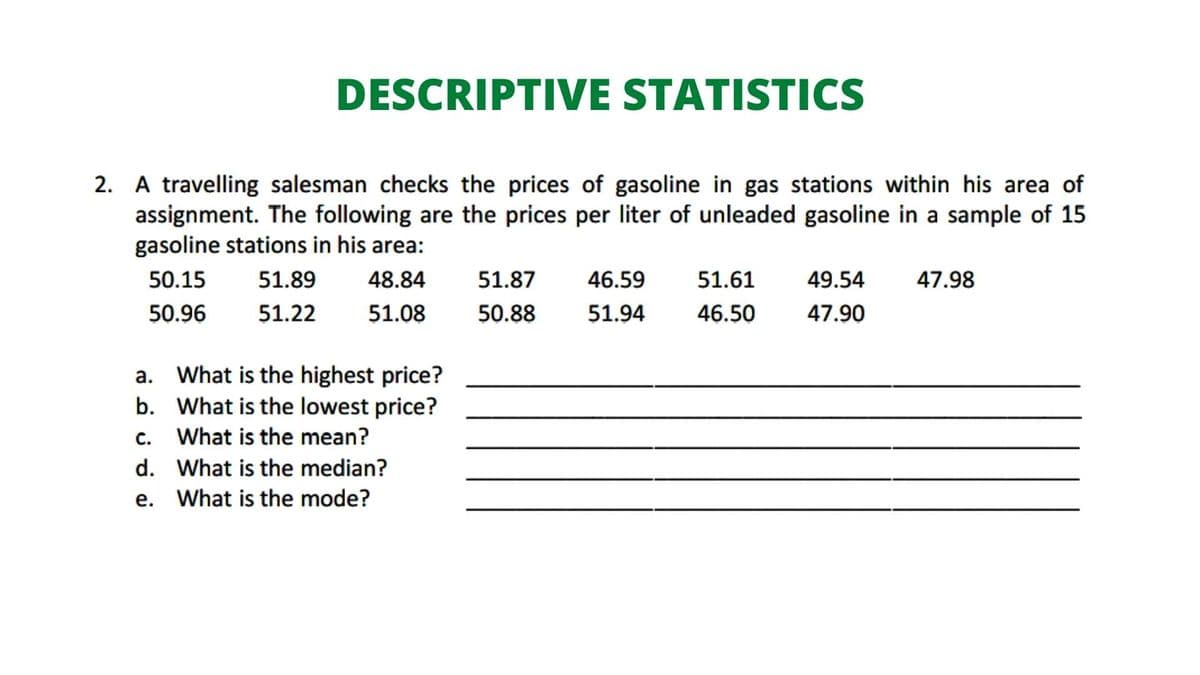 DESCRIPTIVE STATISTICS
2. A travelling salesman checks the prices of gasoline in gas stations within his area of
assignment. The following are the prices per liter of unleaded gasoline in a sample of 15
gasoline stations in his area:
50.15
51.89
48.84
51.87
46.59
51.61
49.54
47.98
50.96
51.22
51.08
50.88
51.94
46.50
47.90
a. What is the highest price?
b. What is the lowest price?
c. What is the mean?
d. What is the median?
e. What is the mode?
