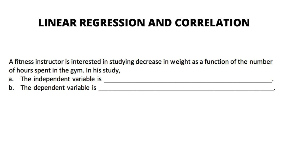 LINEAR REGRESSION AND CORRELATION
A fitness instructor is interested in studying decrease in weight as a function of the number
of hours spent in the gym. In his study,
a. The independent variable is
b. The dependent variable is
