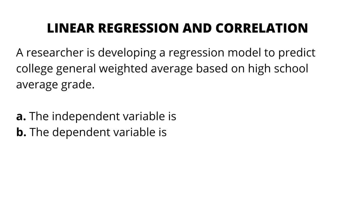 LINEAR REGRESSION AND CORRELATION
A researcher is developing a regression model to predict
college general weighted average based on high school
average grade.
a. The independent variable is
b. The dependent variable is
